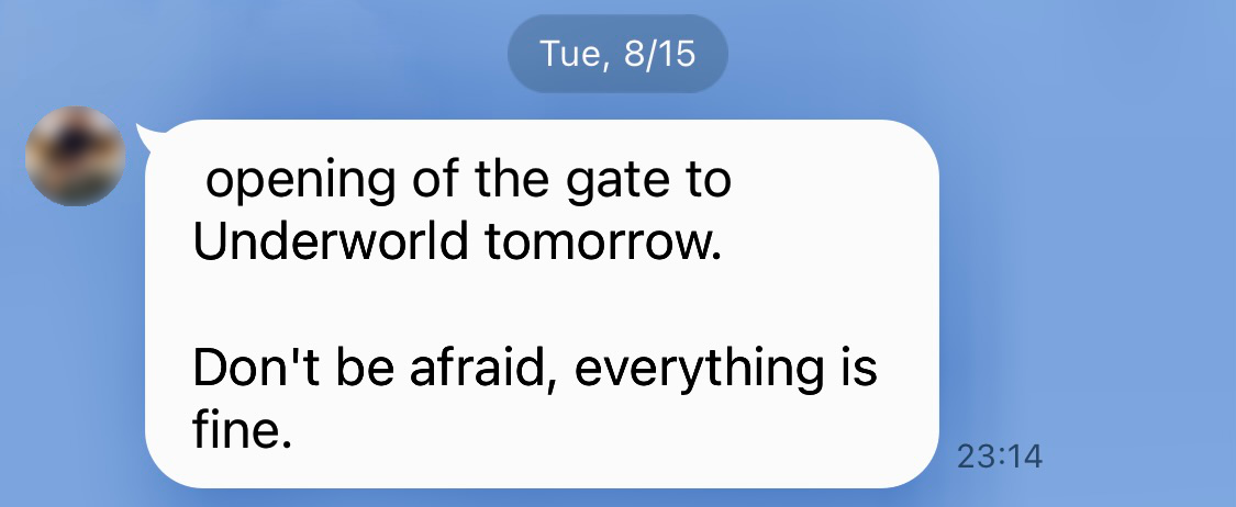 Screenshot of an instant message that says “opening of the gate to Underworld tomorrow. Don’t be afraid, everything is fine.” Sent at 11:14pm on 15 August. The avatar of the sender has been blurred out.